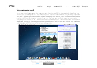 Features             Design          Performance                 OS X   Built‐in Apps   Tech Specs

It’s easy to get around.
On the Mac, everything is right at your fingertips, right where you need it. The Dock is a handy place for all your 
favorite apps. From the Dock, you can launch apps quickly and switch between them easily. If an app isn’t on the 
Dock, you’ll find it in Launchpad. Go there to see all the apps on your Mac full screen and organize them however 
you like. And Mission Control gives you a bird’s‐eye view of all your open windows, so you can keep track of 
everything you’re working on. OS X offers systemwide support for gorgeous, full‐screen apps that use every inch 
of your Mac display. You can have multiple full‐screen apps open at once — along with multiple apps in windows. 
And it’s easy to switch between full‐screen and desktop views.




                          Enter a word or phrase, and Spotlight generates a list of where it appears.

                                    Finder                Spotlight                AirDrop
 