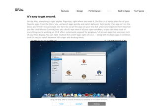 Features             Design         Performance             OS X   Built‐in Apps   Tech Specs

It’s easy to get around.
On the Mac, everything is right at your fingertips, right where you need it. The Dock is a handy place for all your 
favorite apps. From the Dock, you can launch apps quickly and switch between them easily. If an app isn’t on the 
Dock, you’ll find it in Launchpad. Go there to see all the apps on your Mac full screen and organize them however 
you like. And Mission Control gives you a bird’s‐eye view of all your open windows, so you can keep track of 
everything you’re working on. OS X offers systemwide support for gorgeous, full‐screen apps that use every inch 
of your Mac display. You can have multiple full‐screen apps open at once — along with multiple apps in windows. 
And it’s easy to switch between full‐screen and desktop views.




                         Drag and drop a file to send it wirelessly to someone on the same network. 

                                   Finder                Spotlight               AirDrop
 