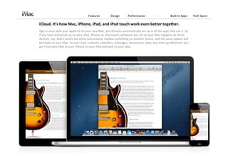 Features          Design       Performance          OS X        Built‐in Apps     Tech Specs

iCloud. It’s how Mac, iPhone, iPad, and iPod touch work even better together.
Sign in once with your Apple ID on your new Mac, and iCloud is automatically set up in all the apps that use it. So 
if you have iCloud set up on your iPad, iPhone, or iPod touch, whatever you do on your Mac happens on those 
devices, too. And it works the other way around. Update something on another device, and the same update will 
be made on your Mac. So your mail, contacts, calendars, messages, documents, data, and more go wherever you 
go. From your Mac to your iPhone to your iPad and back to your Mac.
 