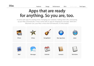 Features     Design     Performance         OS X   Built‐in Apps   Tech Specs




It comes with apps for sending email, managing your schedule, making video calls, and backing 
  up your Mac automatically. It even comes with an app for shopping for new apps. With OS X 
             Mountain Lion, your Mac is more than full‐featured, it’s fully loaded. 




iPhoto                iPhoto              GarageBand          Mac App Store            Safari




 Mail               Messages               Calendar             Contacts             Reminders
 