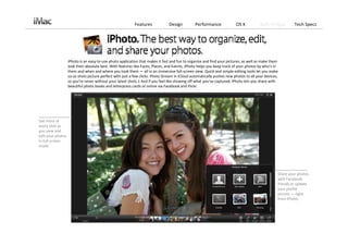 Features             Design          Performance             OS X           Built‐in Apps       Tech Specs




                    iPhoto is an easy‐to‐use photo application that makes it fast and fun to organize and find your pictures, as well as make them 
                    look their absolute best. With features like Faces, Places, and Events, iPhoto helps you keep track of your photos by who’s in 
                    them and when and where you took them — all in an immersive full‐screen view. Quick and simple editing tools let you make 
                    so‐so shots picture perfect with just a few clicks. Photo Stream in iCloud automatically pushes new photos to all your devices, 
                    so you’re never without your latest shots.1 And if you feel like showing off what you’ve captured, iPhoto lets you share with 
                    beautiful photo books and letterpress cards or online via Facebook and Flickr. 




See more of 
every shot as 
you view and 
edit your photos 
in full‐screen 
mode.




                                                                                                                                                   Share your photos 
                                                                                                                                                   with Facebook
                                                                                                                                                   friends or update 
                                                                                                                                                   your profile 
                                                                                                                                                   picture — right 
                                                                                                                                                   from iPhoto.
 