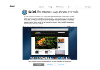 Features             Design         Performance             OS X           Built‐in Apps   Tech Specs




It’s faster, smarter, and more than just a browser. View web pages full screen on every inch of your Mac 
display. Save articles to your Reading List and read them later — even without an Internet connection. And 
peruse pages from the clean, uncluttered, ad‐free Safari Reader. Safari works great with iCloud. It keeps 
your Reading List up to date across all your devices. iCloud Tabs makes the last web pages you looked at 
available on all your devices, too. So you can always pick up browsing, reading, shopping, and doing just 
about everything wherever you left off. 




         There’s one field for search and web addresses. And Safari knows what you’re looking for. 

                         Overview              Reading List            iCloud Tabs
 