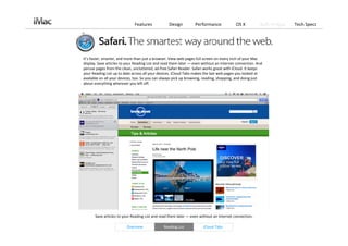 Features             Design         Performance             OS X           Built‐in Apps   Tech Specs




It’s faster, smarter, and more than just a browser. View web pages full screen on every inch of your Mac 
display. Save articles to your Reading List and read them later — even without an Internet connection. And 
peruse pages from the clean, uncluttered, ad‐free Safari Reader. Safari works great with iCloud. It keeps 
your Reading List up to date across all your devices. iCloud Tabs makes the last web pages you looked at 
available on all your devices, too. So you can always pick up browsing, reading, shopping, and doing just 
about everything wherever you left off. 




       Save articles to your Reading List and read them later — even without an Internet connection. 

                         Overview              Reading List            iCloud Tabs
 