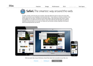 Features             Design         Performance             OS X           Built‐in Apps   Tech Specs




It’s faster, smarter, and more than just a browser. View web pages full screen on every inch of your Mac 
display. Save articles to your Reading List and read them later — even without an Internet connection. And 
peruse pages from the clean, uncluttered, ad‐free Safari Reader. Safari works great with iCloud. It keeps 
your Reading List up to date across all your devices. iCloud Tabs makes the last web pages you looked at 
available on all your devices, too. So you can always pick up browsing, reading, shopping, and doing just 
about everything wherever you left off. 




      When you open tabs on your iOS devices, iCloud Tabs makes them accessible on your Mac, too. 

                         Overview              Reading List            iCloud Tabs
 
