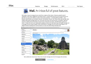 Features             Design         Performance              OS X          Built‐in Apps   Tech Specs




Mail makes it easy to manage all your email from a single, ad‐free inbox. It features powerful search 
capabilities, with search suggestions and tokens built in. It works with the free me.com email account you 
get when you sign up for iCloud, as well as most email standards — including POP3 and IMAP — and 
popular email services such as Gmail, Comcast, Time Warner, Charter, Cox, Yahoo! Mail, and AOL Mail. Mail 
supports Microsoft Exchange 2010, too. If you have more than one email account, no problem. Add your 
accounts to Mail and you’ll be able to access all your email from one place. And Mail looks as great as it 
works. It makes full use of your display with a gorgeous widescreen view featuring a full‐height message and 
a message list that includes snippets. With Conversations, messages from the same thread appear in an 
elegant timeline showing each communication as it was sent while hiding redundant text. 




     Get a widescreen view of your inbox. See one open message and a list of messages with previews. 

                                     Overview             Conversations
 