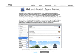 Features             Design         Performance              OS X          Built‐in Apps   Tech Specs




Mail makes it easy to manage all your email from a single, ad‐free inbox. It features powerful search 
capabilities, with search suggestions and tokens built in. It works with the free me.com email account you 
get when you sign up for iCloud, as well as most email standards — including POP3 and IMAP — and 
popular email services such as Gmail, Comcast, Time Warner, Charter, Cox, Yahoo! Mail, and AOL Mail. Mail 
supports Microsoft Exchange 2010, too. If you have more than one email account, no problem. Add your 
accounts to Mail and you’ll be able to access all your email from one place. And Mail looks as great as it 
works. It makes full use of your display with a gorgeous widescreen view featuring a full‐height message and 
a message list that includes snippets. With Conversations, messages from the same thread appear in an 
elegant timeline showing each communication as it was sent while hiding redundant text. 




        Conversations keeps messages from the same thread together in the order they were sent. 

                                     Overview             Conversations
 