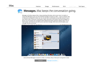 Features             Design         Performance              OS X          Built‐in Apps   Tech Specs




Messages on the Mac replaces iChat. It does everything iChat does, and so much more. For starters, it 
comes with iMessage. So you can send unlimited messages to anyone on a Mac — and on an iPhone, iPad, 
or iPod touch running iOS 5 or later, too. You can even start a conversation on your Mac and pick it up on 
your iPhone, iPad, or iPod touch. Send photos, videos, documents, and contacts. And send messages to a 
group. You can see when your message has been delivered and when someone’s typing a reply. Turn on 
read receipts, and friends can see when you’ve read their messages. With end‐to‐end encryption, your 
messages stay safe and private.




  Send unlimited iMessages to anyone on a Mac or an iPhone, iPad, or iPod touch running iOS 5 or later. 

                                    Overview            Messages Everywhere
 