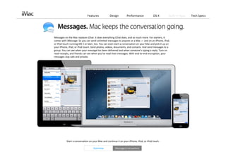 Features             Design         Performance              OS X          Built‐in Apps   Tech Specs




Messages on the Mac replaces iChat. It does everything iChat does, and so much more. For starters, it 
comes with iMessage. So you can send unlimited messages to anyone on a Mac — and on an iPhone, iPad, 
or iPod touch running iOS 5 or later, too. You can even start a conversation on your Mac and pick it up on 
your iPhone, iPad, or iPod touch. Send photos, videos, documents, and contacts. And send messages to a 
group. You can see when your message has been delivered and when someone’s typing a reply. Turn on 
read receipts, and friends can see when you’ve read their messages. With end‐to‐end encryption, your 
messages stay safe and private.




           Start a conversation on your Mac and continue it on your iPhone, iPad, or iPod touch. 

                                    Overview            Messages Everywhere
 