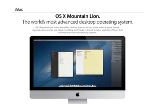 OS X Mountain Lion makss every Mac intuitive and easy to use. It also makes it simple to find, 
organize, share, and do just about everything. And thanks to iCloud, it makes your Mac, iPhone, iPad
                             and iPod touch work wonderfully together.
 
