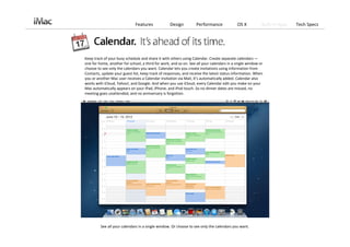 Features             Design          Performance              OS X          Built‐in Apps   Tech Specs




Keep track of your busy schedule and share it with others using Calendar. Create separate calendars —
one for home, another for school, a third for work, and so on. See all your calendars in a single window or 
choose to see only the calendars you want. Calendar lets you create invitations using information from 
Contacts, update your guest list, keep track of responses, and receive the latest status information. When 
you or another Mac user receives a Calendar invitation via Mail, it’s automatically added. Calendar also 
works with iCloud, Yahoo!, and Google. And when you use iCloud, every Calendar edit you make on your 
Mac automatically appears on your iPad, iPhone, and iPod touch. So no dinner dates are missed, no 
meeting goes unattended, and no anniversary is forgotten.




         See all your calendars in a single window. Or choose to see only the calendars you want. 
 