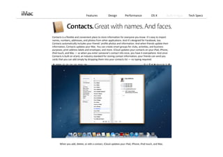 Features            Design          Performance             OS X           Built‐in Apps   Tech Specs




Contacts is a flexible and convenient place to store information for everyone you know. It’s easy to import 
names, numbers, addresses, and photos from other applications. And it’s designed for Facebook, too. 
Contacts automatically includes your friends’ profile photos and information. And when friends update their 
information, Contacts updates your Mac. You can create smart groups for clubs, activities, and business 
purposes; print address labels and envelopes; and more. iCloud updates your contacts on your iPad, iPhone, 
iPod touch, and Mac — so when you enter someone’s contact info once, you have it everywhere. And since 
Contacts is built on vCard, an industry standard for storing contact information, your friends can send you 
cards that you can add simply by dropping them into your contacts list — no typing required.




       When you add, delete, or edit a contact, iCloud updates your iPad, iPhone, iPod touch, and Mac. 
 