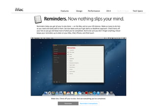 Features             Design         Performance                OS X        Built‐in Apps   Tech Specs




Reminders helps you get all your to‐dos done — on the Mac and on your iOS devices. Make as many to‐do lists 
as you need and easily add to them. Set due dates and you’ll get alerts as deadlines approach. Check items off 
your lists as you go and keep track of what you’ve completed. And to be sure you don’t forget anything, iCloud
keeps your reminders up to date on your Mac, iPad, iPhone, and iPod touch.




                   Make lists. Check off your to‐dos. And see everything you’ve completed. 

                                    Overview             Reminders Everywhere
 