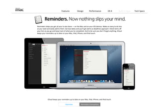 Features             Design         Performance              OS X          Built‐in Apps   Tech Specs




Reminders helps you get all your to‐dos done — on the Mac and on your iOS devices. Make as many to‐do lists 
as you need and easily add to them. Set due dates and you’ll get alerts as deadlines approach. Check items off 
your lists as you go and keep track of what you’ve completed. And to be sure you don’t forget anything, iCloud
keeps your reminders up to date on your Mac, iPad, iPhone, and iPod touch.




             iCloud keeps your reminders up to date on your Mac, iPad, iPhone, and iPod touch. 

                                    Overview             Reminders Everywhere
 