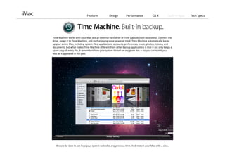 Features             Design         Performance             OS X          Built‐in Apps   Tech Specs




Time Machine works with your Mac and an external hard drive or Time Capsule (sold separately). Connect the 
drive, assign it to Time Machine, and start enjoying some peace of mind. Time Machine automatically backs 
up your entire Mac, including system files, applications, accounts, preferences, music, photos, movies, and 
documents. But what makes Time Machine different from other backup applications is that it not only keeps a 
spare copy of every file, it remembers how your system looked on any given day — so you can revisit your 
Mac as it appeared in the past.




   Browse by date to see how your system looked at any previous time. And restore your Mac with a click. 
 