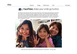 Features             Design         Performance             OS X          Built‐in Apps   Tech Specs




Time Machine works with your Mac and an external hard drive or Time Capsule (sold separately). Connect the 
drive, assign it to Time Machine, and start enjoying some peace of mind. Time Machine automatically backs 
up your entire Mac, including system files, applications, accounts, preferences, music, photos, movies, and 
documents. But what makes Time Machine different from other backup applications is that it not only keeps a 
spare copy of every file, it remembers how your system looked on any given day — so you can revisit your 
Mac as it appeared in the past.




        Make video calls to anyone on an iPhone, iPad, iPod touch, or another Mac — from your Mac. 
 