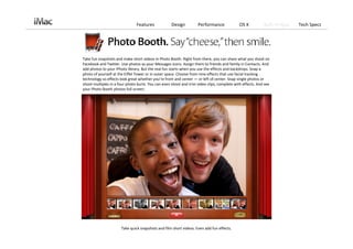 Features             Design          Performance             OS X           Built‐in Apps   Tech Specs




Take fun snapshots and make short videos in Photo Booth. Right from there, you can share what you shoot on 
Facebook and Twitter. Use photos as your Messages icons. Assign them to friends and family in Contacts. And 
add photos to your iPhoto library. But the real fun starts when you use the effects and backdrops. Snap a 
photo of yourself at the Eiffel Tower or in outer space. Choose from nine effects that use facial tracking 
technology so effects look great whether you’re front and center — or left of center. Snap single photos or 
shoot multiples in a four‐photo burst. You can even shoot and trim video clips, complete with effects. And see 
your Photo Booth photos full screen.




                      Take quick snapshots and film short videos. Even add fun effects. 
 