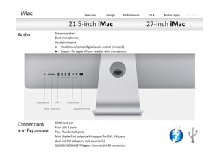 Features         Design      Performance   OS X   Built‐in Apps   Tech Specs


                          21.5‐inch iMac                                         27‐inch iMac
                Stereo speakers 
Audio           Dual microphones 
                Headphone port 
                   Headphone/optical digital audio output (minijack) 
                   Support for Apple iPhone headset with microphone




                SDXC card slot 
Connections     Four USB 3 ports 
and Expansion   Two Thunderbolt ports 
                Mini DisplayPort output with support for DVI, VGA, and
                dual‐link DVI (adapters sold separately) 
                10/100/1000BASE‐T Gigabit Ethernet (RJ‐45 connector)
 