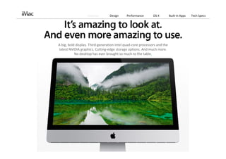 Features       Design     Performance      OS X          Built‐in Apps   Tech Specs




A big, bold display. Third‐generation Intel quad‐core processors and the 
latest NVIDIA graphics. Cutting‐edge storage options. And much more. 
           No desktop has ever brought so much to the table.
 