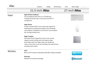 Features          Design        Performance   OS X   Built‐in Apps   Tech Specs


                      21.5‐inch iMac                                             27‐inch iMac
           Apple Wireless Keyboard
Input      Full‐size keyboard with 78 (U.S.) or 79 (ISO) keys,
           including 12 function keys, 4 arrow keys (inverted “T”
           arrangement)

           Magic Mouse
           Smooth, seamless Multi‐Touch surface with support for
           simple gestures (scrolling and swiping). Click and double
           click anywhere. Ambidextrous construction accommodates
           left‐ and right‐handed users.

           Magic Trackpad
           Glass Multi‐Touch trackpad for precise cursor control; 
           supports inertial scrolling, pinch and expand, swipe, 
           three finger swipe, four‐finger swipe, tap, double‐tap,
           rotate, screen zoom, scroll, click and drag, click drag and lock,
           secondary click A and B.


           Wi‐Fi
Wireless   802.11n Wi‐Fi wireless networking;2 IEEE 802.11a/b/g compatible

           Bluetooth
           Bluetooth 4.0 wireless technology
 