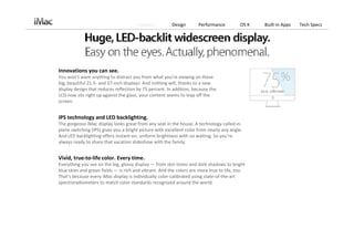 Features          Design       Performance          OS X   Built‐in Apps   Tech Specs




Innovations you can see.
You won’t want anything to distract you from what you’re viewing on these 
big, beautiful 21.5‐ and 27‐inch displays. And nothing will, thanks to a new 
display design that reduces reflection by 75 percent. In addition, because the 
LCD now sits right up against the glass, your content seems to leap off the 
screen.


IPS technology and LED backlighting.
The gorgeous iMac display looks great from any seat in the house. A technology called in‐
plane switching (IPS) gives you a bright picture with excellent color from nearly any angle. 
And LED backlighting offers instant‐on, uniform brightness with no waiting. So you’re 
always ready to share that vacation slideshow with the family.


Vivid, true‐to‐life color. Every time.
Everything you see on the big, glossy display — from skin tones and dark shadows to bright 
blue skies and green fields — is rich and vibrant. And the colors are more true to life, too.
That’s because every iMac display is individually color‐calibrated using state‐of‐the‐art 
spectroradiometers to match color standards recognized around the world.
 