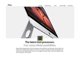 Features         Design       Performance         OS X        Built‐in Apps   Tech Specs




Powered by third‐generation Intel Core processors, the new iMac is the fastest yet. Every model in the 
lineup comes standard with a quad‐core Intel Core i5 processor, starting at 2.7GHz and topping out at 
3.2GHz. And at the Apple Online Store, you can configure your iMac with an even more powerful Intel 
Core i7 processor, up to 3.4GHz. 
 