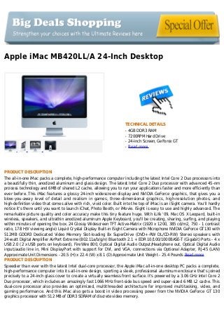 Apple iMac MB420LL/A 24-Inch Desktop
TECHNICAL DETAILS
4GB DDR3 RAMq
7200RPM Hard Driveq
24-Inch Screen, GeForce GTq
Read moreq
PRODUCT DESCRIPTION
The all-in-one iMac packs a complete, high-performance computer including the latest Intel Core 2 Duo processors into
a beautifully thin, anodized aluminum and glass design. The latest Intel Core 2 Duo processor with advanced 45-nm
process technology and 6MB of shared L2 cache, allowing you to run your applications faster and more efficiently than
ever before. This iMac features a glossy 24-inch widescreen display and NVIDIA GeForce graphics, that gives you a
blow-you-away level of detail and realism in games, three-dimensional graphics, high-resolution photos, and
high-definition video that comes alive with rich, vivid color. Built into the top of iMac is an iSight camera. You'll hardly
notice it's there until you want to launch iChat, Photo Booth, or iMovie. iSight is easy to use and highly advanced. The
remarkable picture quality and color accuracy make this tiny feature huge. With iLife '09, Mac OS X Leopard, built-in
wireless, speakers, and ultrathin anodized aluminum Apple Keyboard, you'll be creating, sharing, surfing, and playing
within minutes of opening the box. 24 Glossy Widescreen TFT Active-Matrix (1920 x 1200, 385 cd/m2, 750 - 1 contrast
ratio, 178 H/V viewing angle) Liquid Crystal Display Built-in iSight Camera with Microphone NVIDIA GeForce GT130 with
512MB GDDR3 Dedicated Video Memory Slot-loading 8x SuperDrive (DVD+-RW DL/CD-RW) Stereo speakers with
24-watt Digital Amplifier AirPort Extreme (802.11a/b/g/n) Bluetooth 2.1 + EDR 10/100/1000BASE-T (Gigabit) Ports - 4 x
USB 2.0 (2 x USB ports on keyboard), FireWire 800, Optical Digital Audio Output/Headphone out, Optical Digital Audio
input/audio line in, Mini DisplayPort with support for DVI, and VGA, connections via Optional Adapter, RJ-45 (LAN)
Approximate Unit Dimensions - 20.5 (H) x 22.4 (W) x 8.1 (D) Approximate Unit Weight - 25.4 Pounds Read more
PRODUCT DESCRIPTION
Speedier than ever with the latest Intel dual-core processor, the Apple iMac all-in-one desktop PC packs a complete,
high-performance computer into its all-in-one design, sporting a sleek, professional aluminum enclosure that's joined
precisely to a 24-inch glass cover to create a virtually seamless front surface. It's powered by a 3.06 GHz Intel Core 2
Duo processor, which includes an amazingly fast 1066 MHz front-side bus speed and super-sized 6 MB L2 cache. This
dual-core processor also provides an optimized, multithreaded architecture for improved multitasking, video, and
gaming performance. And this iMac also gets a boost in video processing power from the NVIDIA GeForce GT 130
graphics processor with 512 MB of DDR3 SDRAM of discrete video memory.
 