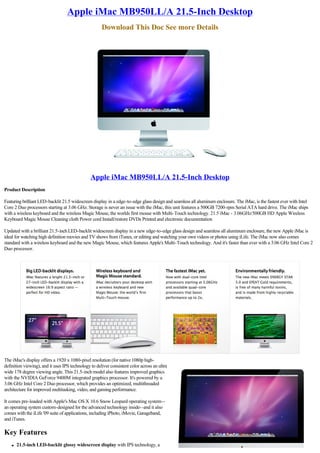 Apple iMac MB950LL/A 21.5-Inch Desktop
                                                      Download This Doc See more Details




                                                Apple iMac MB950LL/A 21.5-Inch Desktop
Product Description

Featuring brilliant LED-backlit 21.5 widescreen display in a edge-to-edge glass design and seamless all aluminum enclosure. The iMac, is the fastest ever with Intel
Core 2 Duo processors starting at 3.06 GHz. Storage is never an issue with the iMac, this unit features a 500GB 7200-rpm Serial ATA hard drive. The iMac ships
with a wireless keyboard and the wireless Magic Mouse, the worlds first mouse with Multi-Touch technology. 21.5 iMac - 3.06GHz/500GB HD Apple Wireless
Keyboard Magic Mouse Cleaning cloth Power cord Install/restore DVDs Printed and electronic documentation

Updated with a brilliant 21.5-inch LED-backlit widescreen display in a new edge-to-edge glass design and seamless all aluminum enclosure, the new Apple iMac is
ideal for watching high definition movies and TV shows from iTunes, or editing and watching your own videos or photos using iLife. The iMac now also comes
standard with a wireless keyboard and the new Magic Mouse, which features Apple's Multi-Touch technology. And it's faster than ever with a 3.06 GHz Intel Core 2
Duo processor.




The iMac's display offers a 1920 x 1080-pixel resolution (for native 1080p high-
definition viewing), and it uses IPS technology to deliver consistent color across an ultra
wide 178 degree viewing angle. This 21.5-inch model also features improved graphics
with the NVIDIA GeForce 9400M integrated graphics processor. It's powered by a
3.06 GHz Intel Core 2 Duo processor, which provides an optimized, multithreaded
architecture for improved multitasking, video, and gaming performance.

It comes pre-loaded with Apple's Mac OS X 10.6 Snow Leopard operating system--
an operating system custom-designed for the advanced technology inside--and it also
comes with the iLife '09 suite of applications, including iPhoto, iMovie, Garageband,
and iTunes.

Key Features
    l   21.5-inch LED-backlit glossy widescreen display with IPS technology, a
 