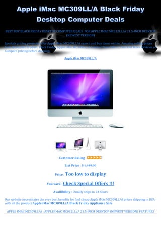 BEST BUY BLACK FRIDAY DESKTOP COMPUTER DEALS FOR APPLE IMAC MC812LL/A 21.5-INCH DESKTOP
                                   (NEWEST VERSION)

Specials pricing promotion for Apple iMac MC309LL/A search and buy items online. Amazing selling prices
from Bestseller Product. Black Friday Apple iMac MC309LL/A Limited Time Offer!!, Find Out More Reviews or
Compare pricing before decision.

                                          Apple iMac MC309LL/A




                                      Customer Rating :

                                          List Price : $ 1,499.00

                                   Price : Too   low to display
                             You Save : Check      Special Offers !!!
                                  Availibility : Usually ships in 24 hours

Our website necessitates the very best benefits for find cheap Apple iMac MC309LL/A prices shipping in USA
with all the product Apple iMac MC309LL/A Black Friday Appliance Sale

 APPLE IMAC MC309LL/A : APPLE IMAC MC812LL/A 21.5-INCH DESKTOP (NEWEST VERSION) FEATURES
 