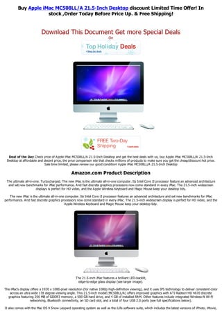 Buy Apple iMac MC508LL/A 21.5-Inch Desktop discount Limited Time Offer! In
                     stock ,Order Today Before Price Up. & Free Shipping!


                           Download This Document Get more Special Deals
                                                                           On




  Deal of the Day Check price of Apple iMac MC508LL/A 21.5-Inch Desktop and get the best deals with us, buy Apple iMac MC508LL/A 21.5-Inch
 Desktop at affordable and decent price, the price comparison site that checks millions of products to make sure you get the cheap/discount hot price.
                           Sale time limited, please review our good condition! Apple iMac MC508LL/A 21.5-Inch Desktop

                                                Amazon.com Product Description
 The ultimate all-in-one. Turbocharged. The new iMac is the ultimate all-in-one computer. Its Intel Core i3 processor feature an advanced architecture
  and set new benchmarks for iMac performance. And fast discrete graphics processors now come standard in every iMac. The 21.5-inch widescreen
                      displays is perfect for HD video, and the Apple Wireless Keyboard and Magic Mouse keep your desktop tidy.

    The new iMac is the ultimate all-in-one computer. Its Intel Core i3 processor features an advanced architecture and set new benchmarks for iMac
performance. And fast discrete graphics processors now come standard in every iMac. The 21.5-inch widescreen display is perfect for HD video, and the
                                           Apple Wireless Keyboard and Magic Mouse keep your desktop tidy.




                                                   The 21.5-inch iMac features a brilliant LED-backlit,
                                                    edge-to-edge glass display (see larger image).

The iMac's display offers a 1920 x 1080-pixel resolution (for native 1080p high-definition viewing), and it uses IPS technology to deliver consistent color
   across an ultra wide 178 degree viewing angle. This 21.5-inch model (MC508LL/A) offers improved graphics with ATI Radeon HD 4670 discrete
  graphics featuring 256 MB of GDDR3 memory, a 500 GB hard drive, and 4 GB of installed RAM. Other features include integrated Wireless-N Wi-Fi
                  networking, Bluetooth connectivity, an SD card slot, and a total of four USB 2.0 ports (see full specifications below).

It also comes with the Mac OS X Snow Leopard operating system as well as the iLife software suite, which includes the latest versions of iPhoto, iMovie,
 