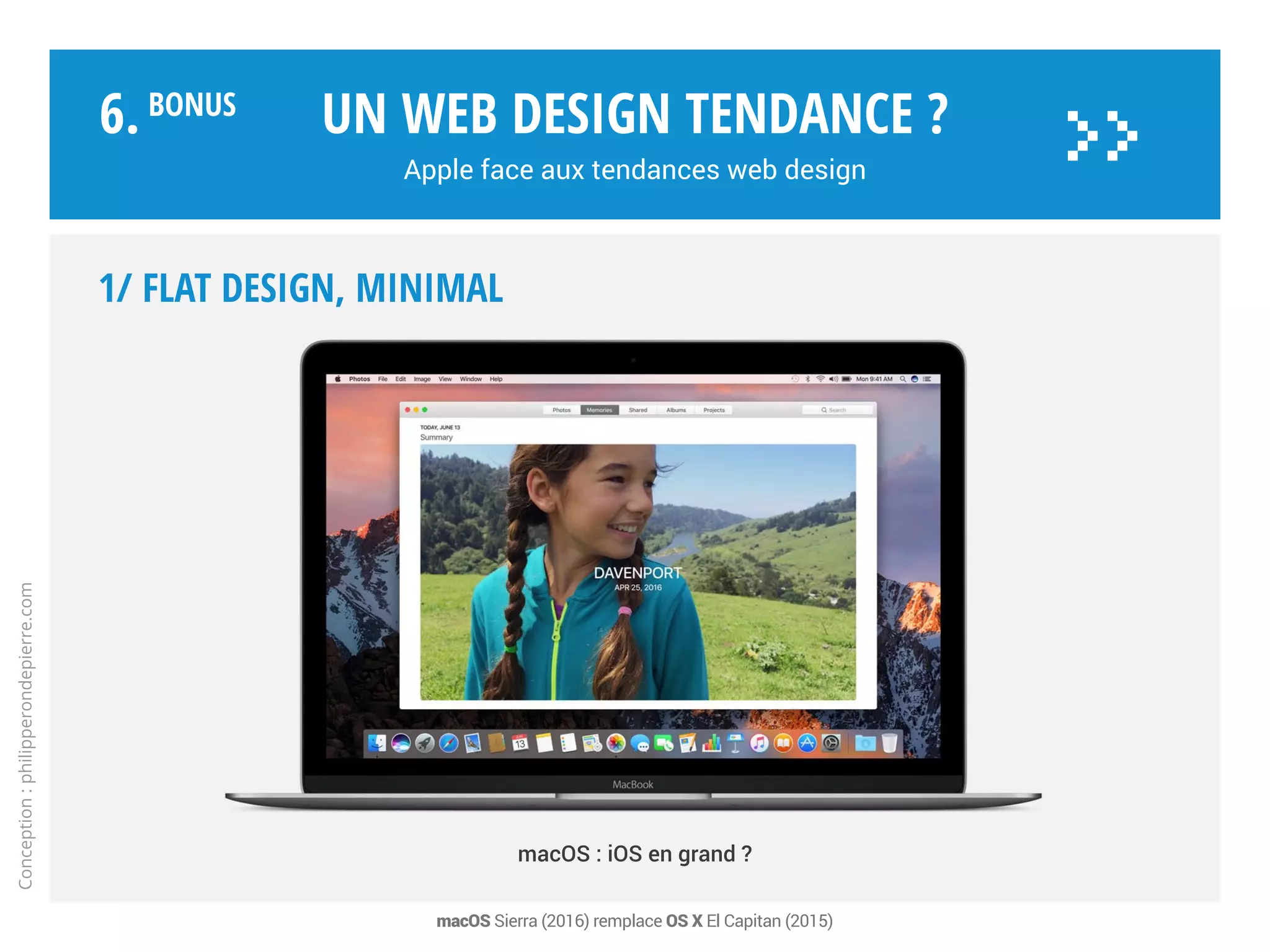1/ FLAT DESIGN, minimal
Plat, graphique, grilles dynamiques,
minimaliste, coloré, efficace…
iOS est optimisé web et Apps,
le blanc et le gris mettent en
relief des couleurs saturées.
Design plat «flat design»
avec quelques références
au skeuomorphisme*.
Notamment sur Watch.
Un web design tendance ?
Apple face aux tendances web design
Conception:philipperondepierre.com
6.BoNUS
>>
OS X tire profit d’iOS, qui devient le design de référence. Photo : iCloud Drive (iOS 9) - * Représentation réaliste par l’objet réel qui réalise la fonction
 