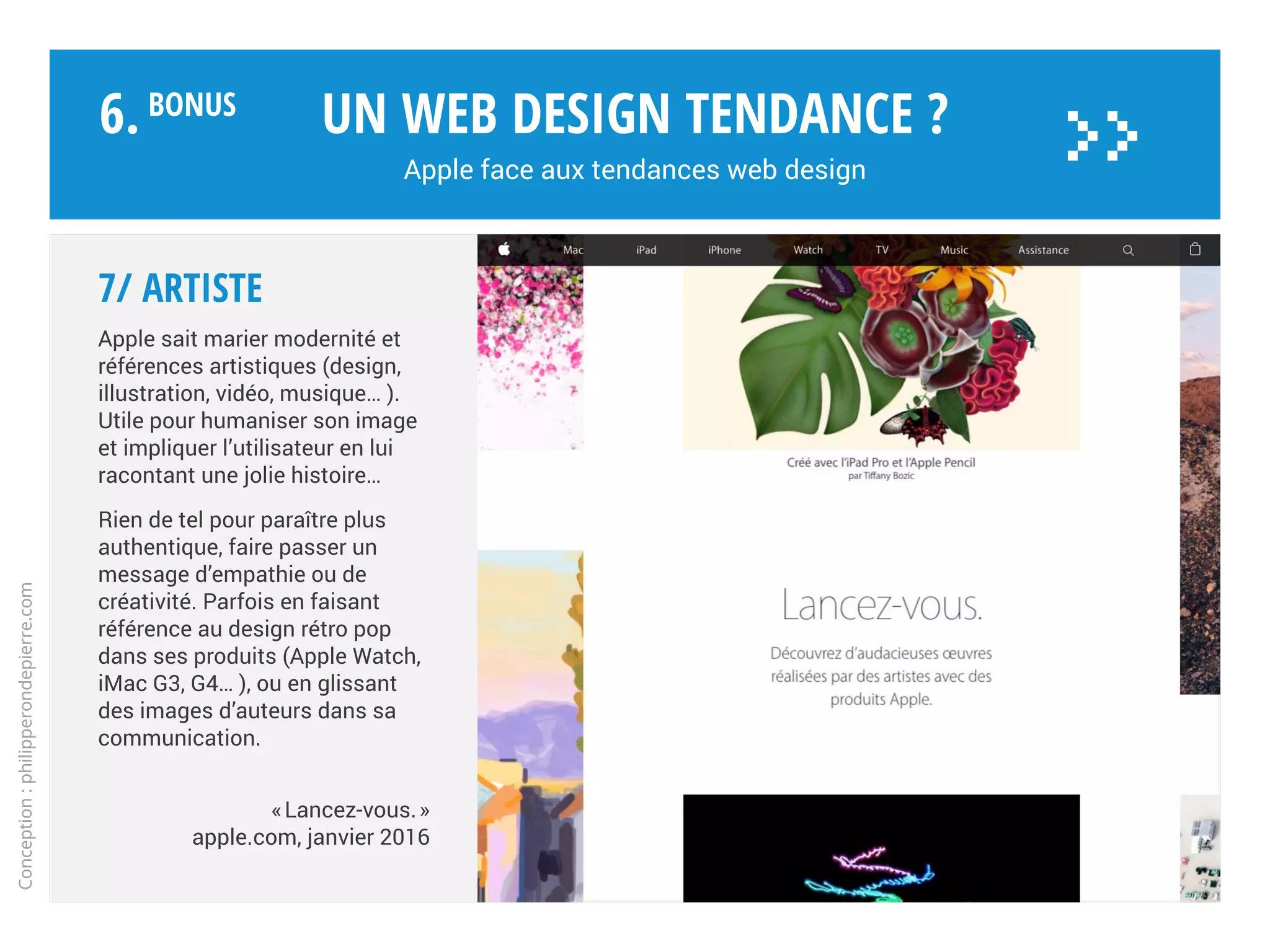 6/ EXPLORE !
Chaque produit phare est mis en
scène sur une page spécifique du
site web, travaillée comme un site
autonome. Ici le Mac Pro.
Toutes les informations essentielles
accessibles immédiatement sur PC,
mac et mobiles, par le scroll.
La page prend des airs de véritable
application dédiée : monopage,
storytelling, animations, parallaxe,
design émotionnel…
Le but est de nous en mettre plein la
vue, ou l’immersion par l’émotion.
Un web design tendance ?
Apple face aux tendances web design
Conception:philipperondepierre.com
6.BoNUS
>>
 