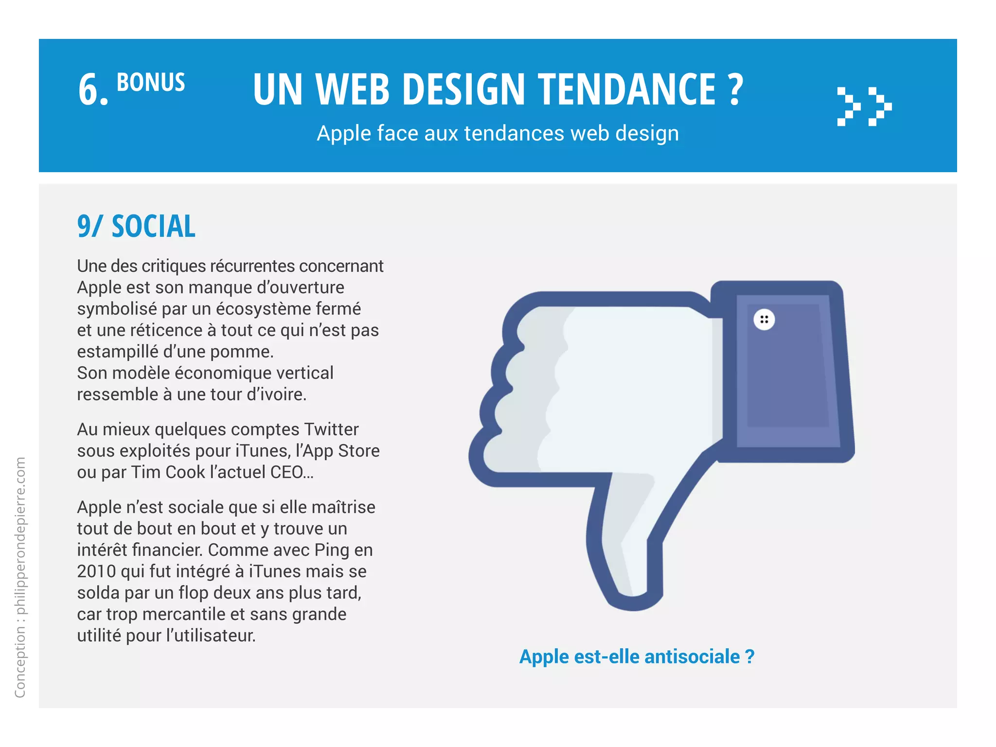 8/ Gamification
Les appareils Apple sont devenus
des plateformes de jeux dont
les codes ludiques et graphiques
sont repris dans les applications
sérieuses.
Avec CareKit, Apple offre aux
développeurs un jeu de biblio-
thèques aux accents ludiques,
via le data design. Bien que
destiné à développer des
applications axées santé.
Le site web de la marque,
reste lui peu impacté par cette
tendance.
Un web design tendance ?
Apple face aux tendances web design
Conception:philipperondepierre.com
6.BoNUS
>>
 
