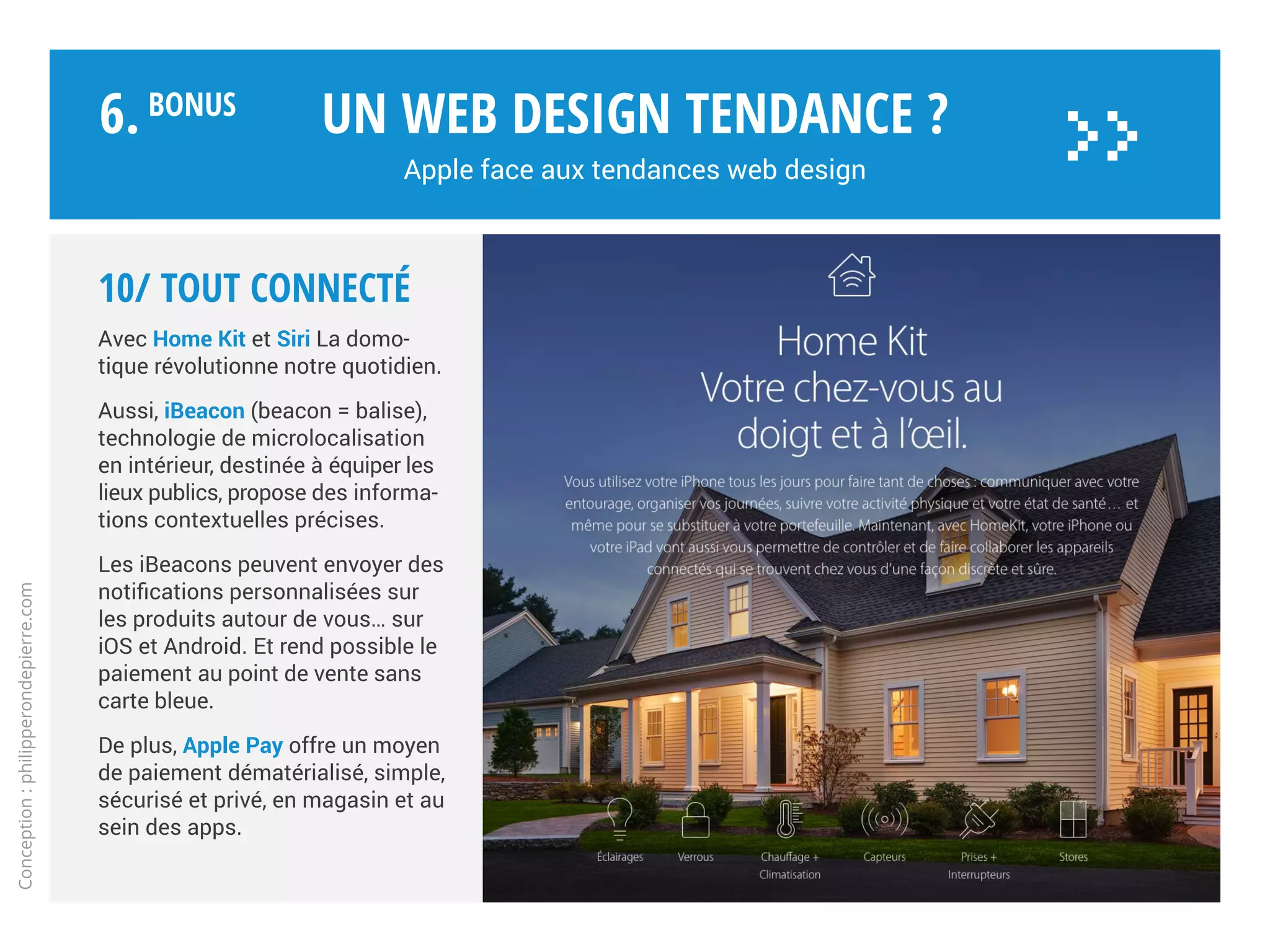 Apple est-elle antisociale ?
Un web design tendance ?
Apple face aux tendances web design
Conception:philipperondepierre.com
9/ Social
Une des critiques récurrentes concernant
Apple est son manque d’ouverture
symbolisé par un écosystème fermé
et une réticence à tout ce qui n’est pas
estampillé d’une pomme.
Son modèle économique vertical
ressemble à une tour d’ivoire.
Au mieux quelques comptes YouTube
axés promotion et Twitter pour iTunes,
l’App Store ou par Tim Cook…
Apple n’est sociale que si elle maîtrise
tout de bout en bout et y trouve un
intérêt financier. Comme avec Ping en
2010 qui fut intégré à iTunes mais se
solda par un flop deux ans plus tard,
car trop mercantile et sans grande
utilité pour l’utilisateur.
6.BoNUS
>>
 