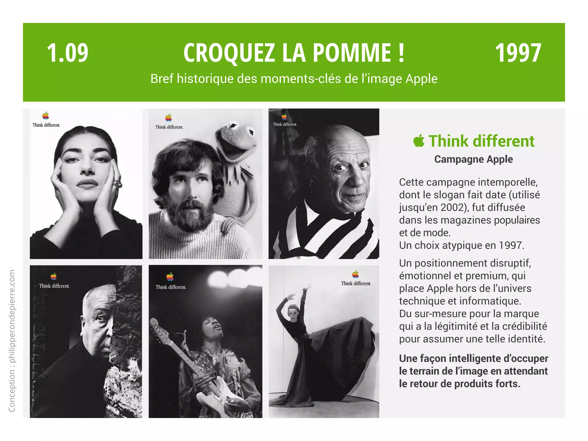  Think different
Campagne Apple
Cette campagne intemporelle,
dont le slogan fait date (utilisé
jusqu’en 2002), fut diffusée
dans les magazines populaires
et de mode.
Un choix atypique en 1997.
Un positionnement disruptif,
émotionnel et premium, qui
place Apple hors de l’univers
technique et informatique.
Du sur-mesure pour la marque
qui a la légitimité et la crédibilité
pour assumer une telle identité.
Une façon intelligente d’occuper
le terrain de l’image en attendant
le retour de produits forts.
Croquez la pomme !
Bref historique des moments-clés de l’image Apple
Conception:philipperondepierre.com
1.09 1997
 