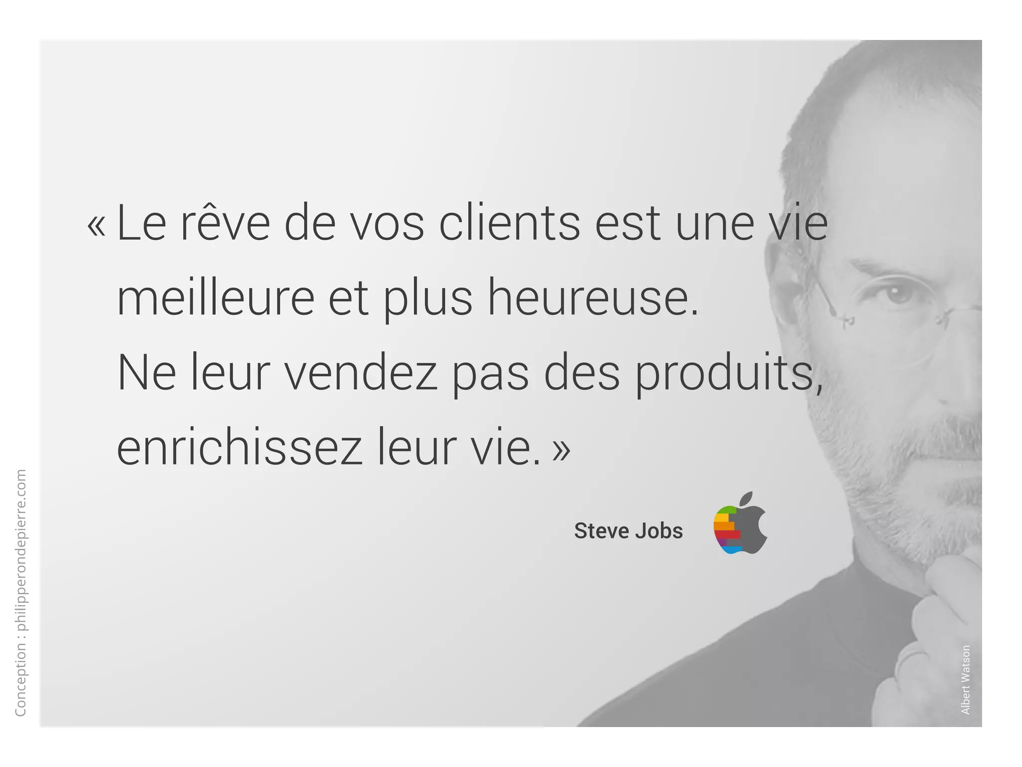 Conception:philipperondepierre.com
« Le rêve de vos clients est une vie
meilleure et plus heureuse.
Ne leur vendez pas des produits,
enrichissez leur vie. »
	 Steve Jobs
AlbertWatson
 