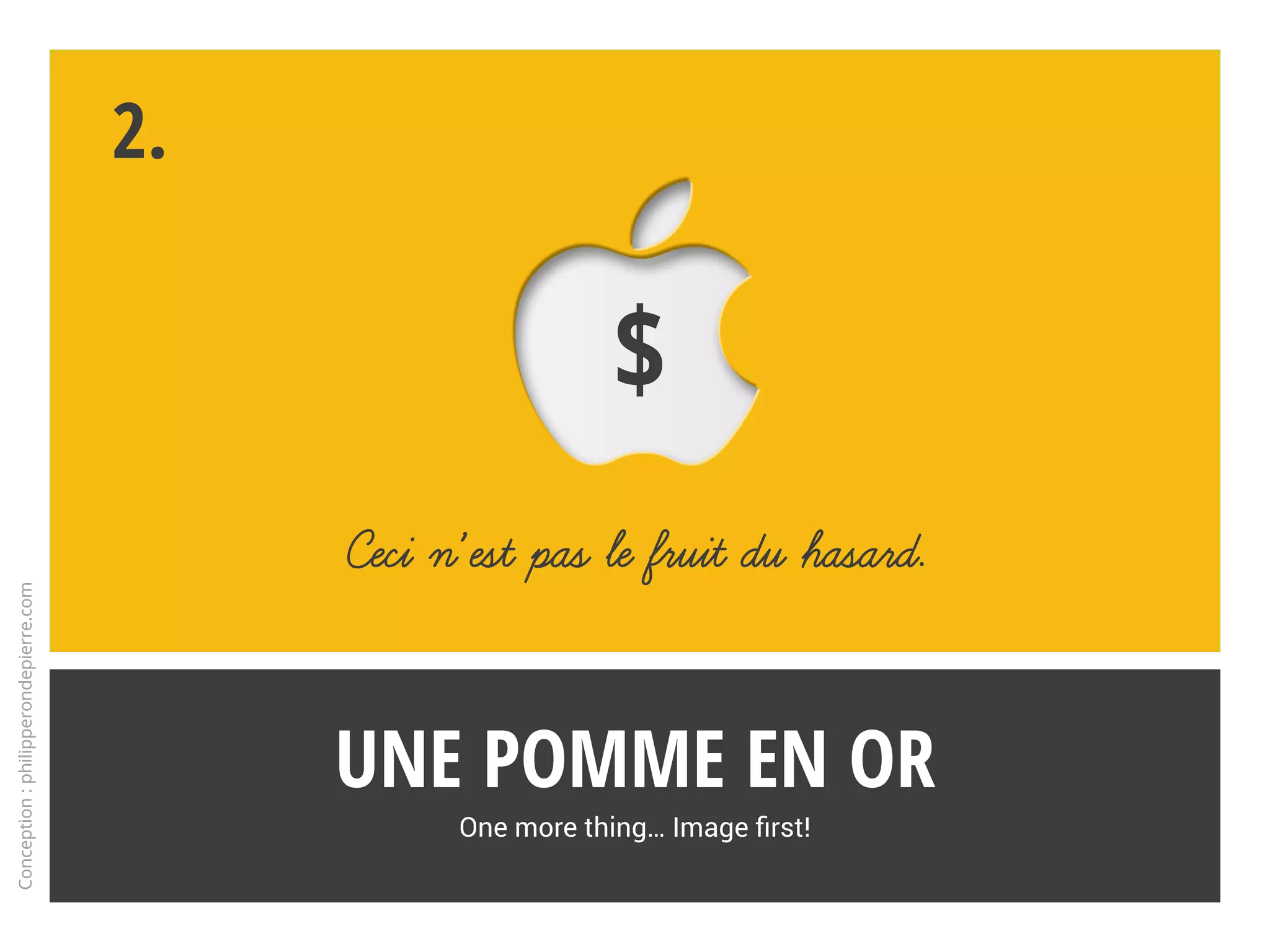 Croquez la pomme !
Bref historique des moments-clés de l’image Apple
1.21
Presque magique
Campagne iPhone 7
Concurrencé par les produits
chinois (Huawei… ), Apple joue
à fond la carte du storytelling
pour l’iPhone 7, surfant sur les
codes qui font sa force.
Faute d’innovations probantes,
quoi de mieux que l’image pour
se différencier de la masse avec
une touche de magie ?
Conception:philipperondepierre.com
2016
Spot iPhone 7 « Plongeon », montrant un homme mûr qui éclabousse son iPhone sans en altérer le fonctionnement.
 