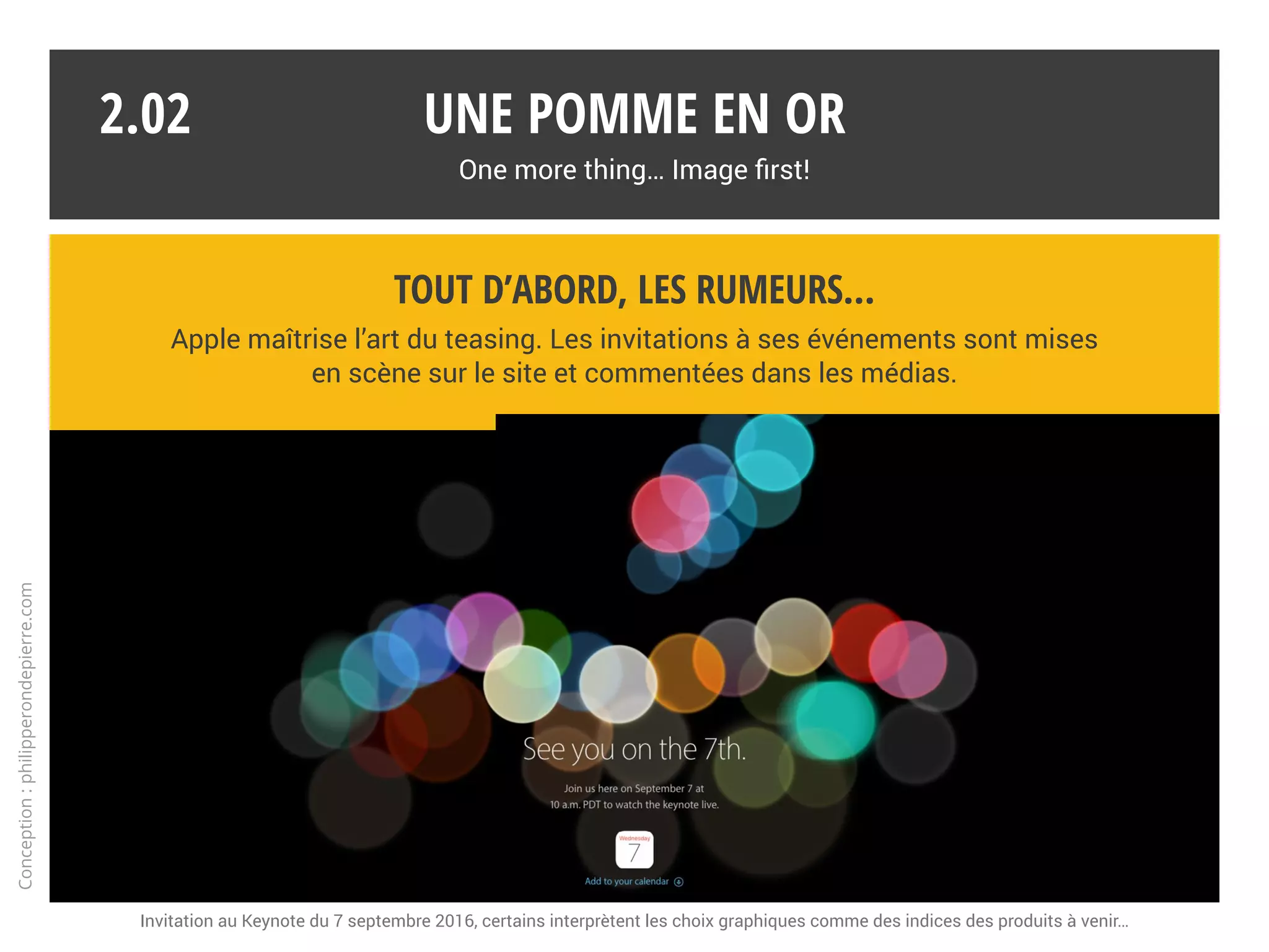 Une pomme en or
One more thing… Image first!
2.01
* Présentée très en avance, l’Apple Watch déroge à la règle. Elle se distingue peu techniquement et se positionne sur le segment de la mode.
La culture du secret
Si les marques industrielles n’ont pas pour habitude de dévoiler leurs secrets,
Apple fait figure d’exemple en la matière. De l’effet de surprise dépend le succès.*
Conception:philipperondepierre.com
?
 