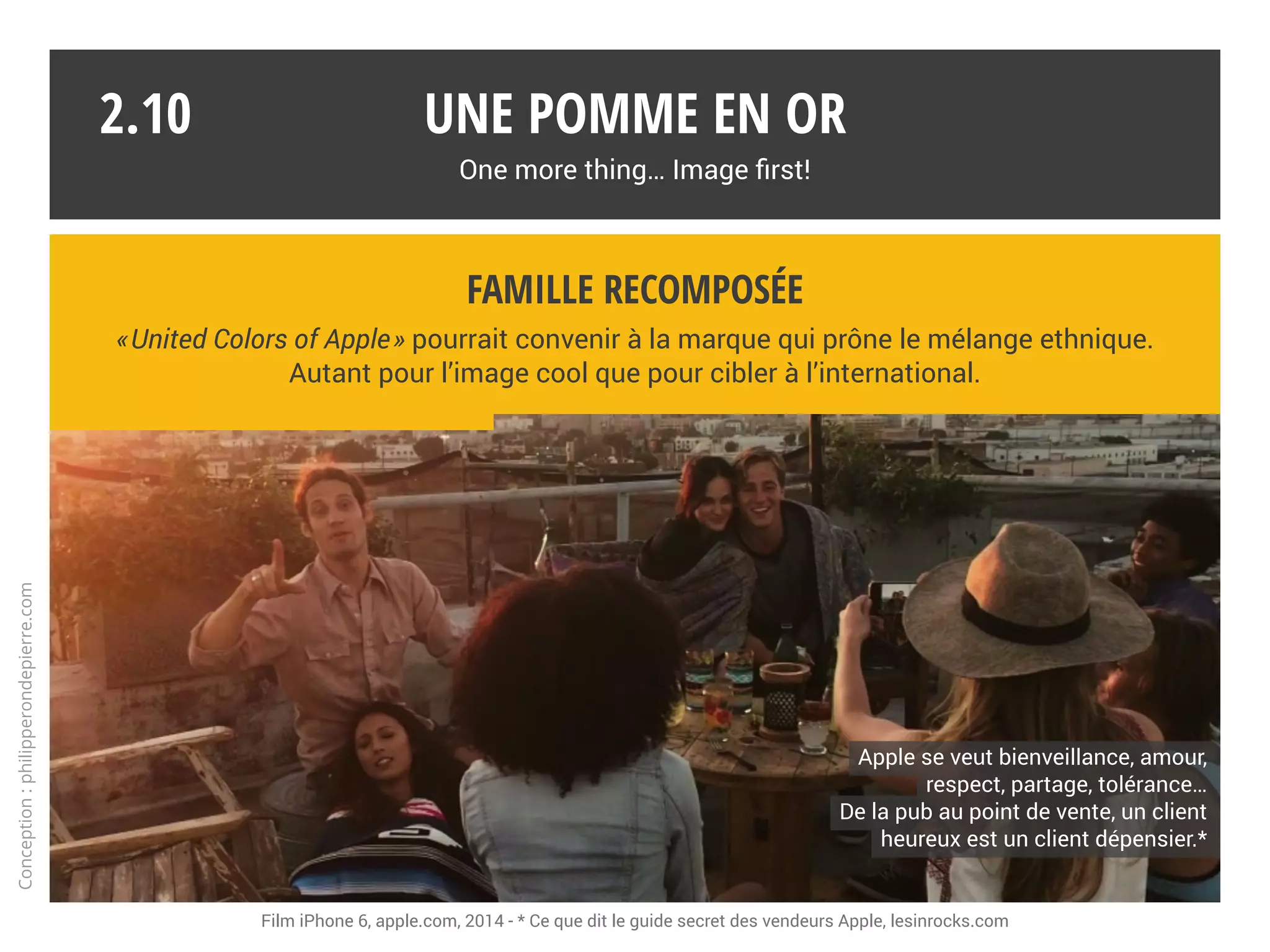 Une marque rock et sexy !
Coldplay, Elliphant, Gorillaz, Justin Timberlake, Lorde, M83, Norah Jones, OneRepublic,
Phoenix, Royal Blood, Spoon, U2, Yael Naim… Vous avez dit high-tech ?
Une pomme en or
One more thing… Image first!
2.09
Spot promotionnel 2014 : iTunes vous offre l’album de U2, Songs of Innocence. U2 et Apple, une collaboration de longue date.
La marque s’associe à des rock stars.
Pour le son et aussi pour l’image.
La marque s’associe à des rock stars.
Pour le son et aussi pour l’image.
Conception:philipperondepierre.com
 