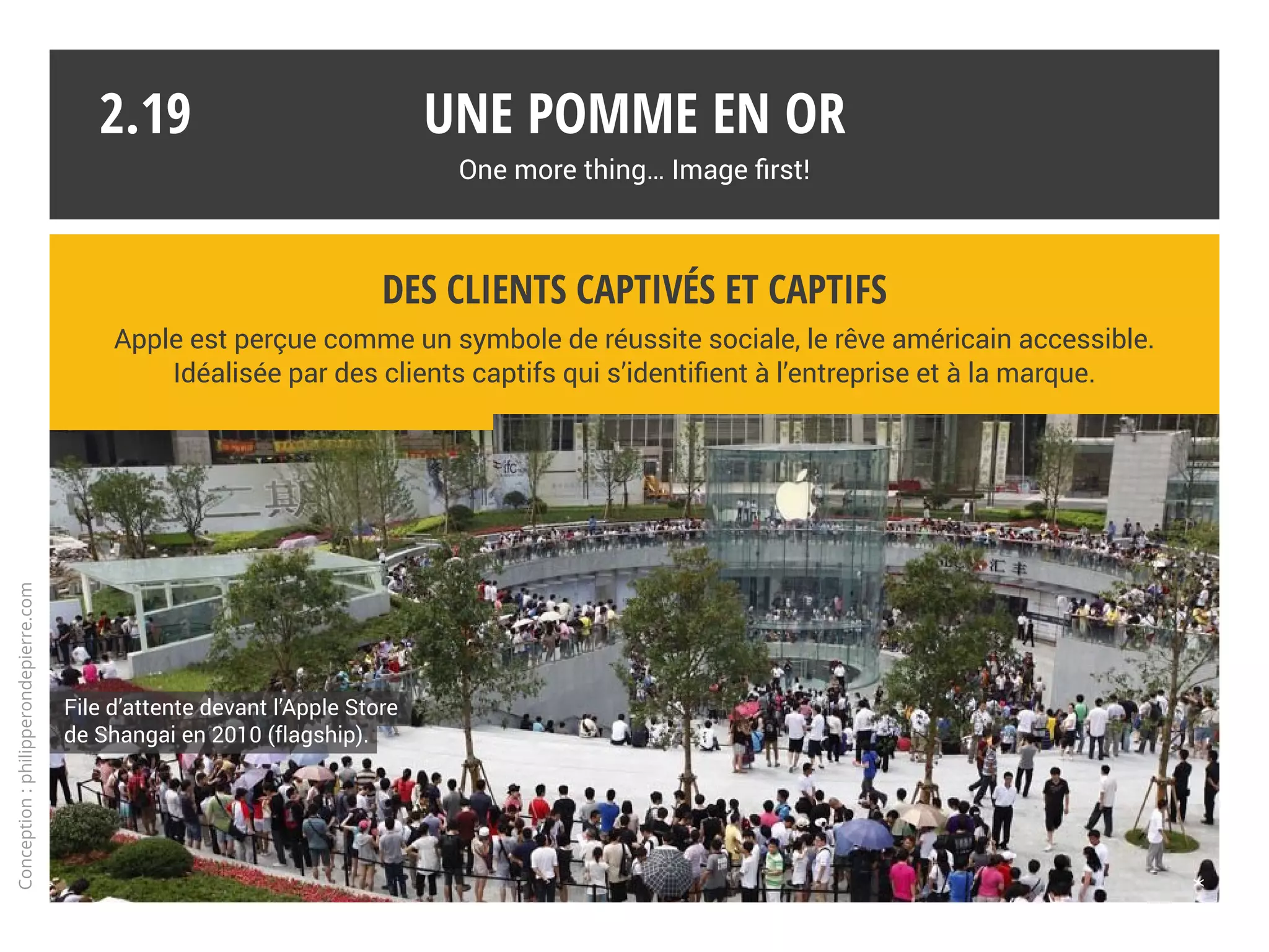 Worldwide branding
« Coca-Cola a perdu en 2013 sa couronne de marque la plus puissante au monde au profit du géant
de l’informatique Apple et rétrograde même à la troisième place devancé aussi par Google. »*
La pomme fait partie du club très sélect des logotypes reconnus universellement
sans qu’il soit nécessaire d’en citer le nom.
* challenges.fr
Une pomme en or
One more thing… Image first!
2.18
Conception:philipperondepierre.com
 