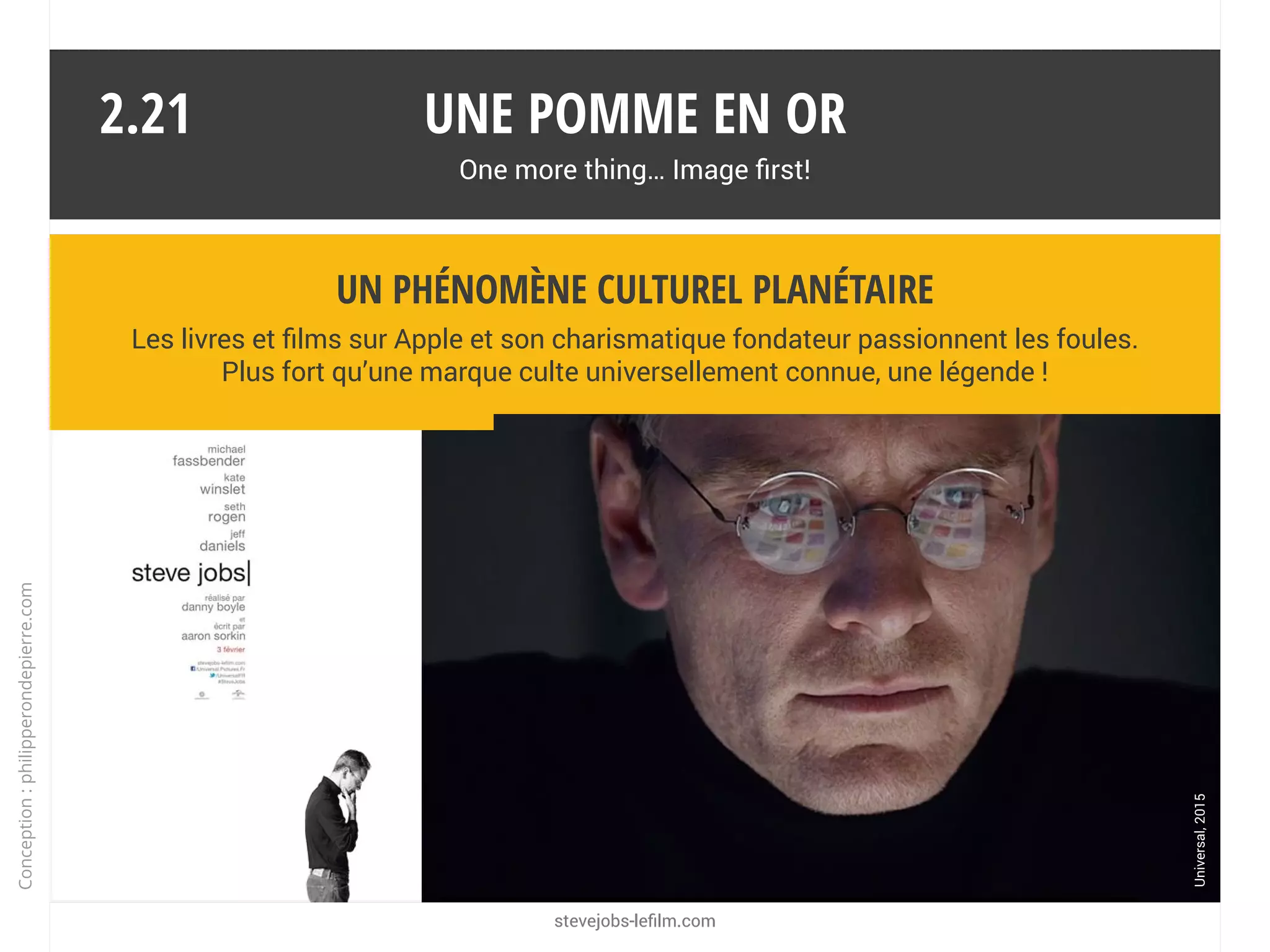 Une pomme en or
One more thing… Image first!
La marque a besoin des médias pour orchestrer sa promotion et assurer
son leadership. Mais qui profite de cette surmédiatisation ?
Un écosystème puissant
2.20
Les médias qui distillent et dissèquent les annonces pendant des mois.
Apple est « bankable ».
Les distributeurs et les fabricants d’accessoires qui voient leurs produits
dans la presse high-tech et généraliste.
Les éditeurs de logiciels et les fournisseurs de contenus multimédias.
Les opérateurs et les fournisseurs d’accès à internet.
Les concurrents qui surfent sur la vague (ex. : l’iPad a créé le marché des
tablettes et contribué à sa forte croissance).
App
Conception:philipperondepierre.com
 