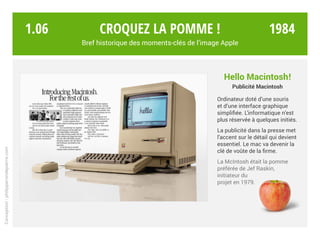 Hello Macintosh!
Publicité Macintosh
Ordinateur doté d’une souris
et d’une interface graphique
simplifiée. L’informatique n’est
plus réservée à quelques initiés.
La publicité dans la presse met
l’accent sur le détail qui devient
essentiel. Le mac va devenir la
clé de voûte de la firme.
La McIntosh était la pomme
préférée de Jef Raskin,
initiateur du
projet en 1979.
Croquez la pomme !
Bref historique des moments-clés de l’image Apple
Conception:philipperondepierre.com
1.06 1984
 