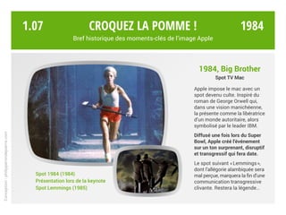 1984, Big Brother
Spot TV Mac
Apple impose le mac avec un
spot devenu culte. Inspiré du
roman de George Orwell qui,
dans une vision manichéenne,
la présente comme la libératrice
d’un monde autoritaire, alors
symbolisé par le leader IBM.
Diffusé une fois lors du Super
Bowl, Apple créé l’événement
sur un ton surprenant, disruptif
et transgressif qui fera date.
Le spot suivant « Lemmings »,
dont l’allégorie alambiquée sera
mal perçue, marquera la fin d’une
communication transgressive
clivante. Restera la légende…
Spot 1984 (1984)
Présentation lors de la keynote
Spot Lemmings (1985)
Croquez la pomme !
Bref historique des moments-clés de l’image Apple
Conception:philipperondepierre.com
1.07 1984
 