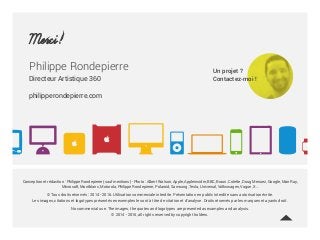 Merci!
Philippe Rondepierre
Directeur Artistique 360
philipperondepierre.com
Conception et rédaction : Philippe Rondepierre (sauf mentions) - Photo : Albert Watson, Apple, Appleinsider, BBC, Braun, Colette, Doug Menuez, Google, Man Ray,
Microsoft, Montblanc, Motorola, Philippe Rondepierre, Polaroid, Samsung, Tesla, Universal, Volkswagen, Vogue, X…
© Tous droits réservés : 2014 - 2016. Utilisation commerciale interdite. Présentation en public interdite sans autorisation écrite.
Les images, citations et logotypes présentés en exemples le sont à titre de citation et d’analyse. Droits réservés par les marques et ayants droit.
No commercial use. The images, the quotes and logotypes are presented as examples and analysis.
© 2014 - 2016, all rights reserved by copyright holders.
Un projet ?
Contactez-moi !
 