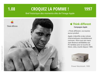 Croquez la pomme !
Bref historique des moments-clés de l’image Apple
Conception:philipperondepierre.com
 Think different
Campagne Apple
« Think different » ne montre
aucun produit.
Apple s’identifie à des icônes
charismatiques mondialement
connues. Alors que ses macs
sont devenus semblables aux
PC lambda sans la touche de
Steve Jobs, écarté depuis 1985.
Power Macintosh, 1995
1.08 1997
 