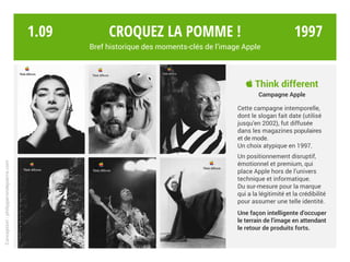  Think different
Campagne Apple
Cette campagne intemporelle,
dont le slogan fait date (utilisé
jusqu’en 2002), fut diffusée
dans les magazines populaires
et de mode.
Un choix atypique en 1997.
Un positionnement disruptif,
émotionnel et premium, qui
place Apple hors de l’univers
technique et informatique.
Du sur-mesure pour la marque
qui a la légitimité et la crédibilité
pour assumer une telle identité.
Une façon intelligente d’occuper
le terrain de l’image en attendant
le retour de produits forts.
Croquez la pomme !
Bref historique des moments-clés de l’image Apple
Conception:philipperondepierre.com
1.09 1997
 