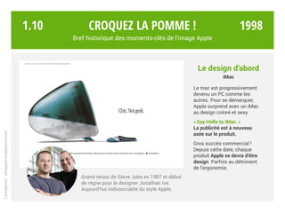 Grand retour de Steve Jobs en 1997 et début
de règne pour le designer Jonathan Ive.
Aujourd’hui indissociable du style Apple.
Croquez la pomme !
Bref historique des moments-clés de l’image Apple
Le design d’abord
iMac
Le mac est progressivement
devenu un PC comme les
autres. Pour se démarquer,
Apple surprend avec un iMac
au design coloré et sexy.
« Say Hello to iMac. »
La publicité est à nouveau
axée sur le produit.
Gros succès commercial !
Depuis cette date, chaque
produit Apple se devra d’être
design. Parfois au détriment
de l’ergonomie.
Conception:philipperondepierre.com
1.10 1998
 