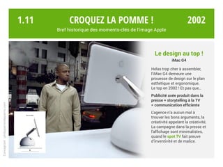 Croquez la pomme !
Bref historique des moments-clés de l’image Apple
Conception:philipperondepierre.com
Le design au top !
iMac G4
Hélas trop cher à assembler,
l’iMac G4 demeure une
prouesse de design sur le plan
esthétique et ergonomique.
Le top en 2002 ! Et pas que…
Publicité axée produit dans la
presse + storytelling à la TV
= communication efficiente
L’agence n’a aucun mal à
trouver les bons arguments, la
créativité appelant la créativité.
La campagne dans la presse et
l’affichage sont minimalistes,
quand le spot TV fait preuve
d’inventivité et de malice.
1.11 2002
 
