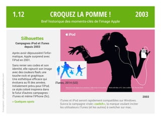 Silhouettes
Campagnes iPod et iTunes
depuis 2003
Après avoir dépoussiéré l’infor-
matique, Apple surprend avec
l’iPod en 2001.
Sans renier ses codes et son
identité, elle rajeunit son image
avec des couleurs flash, une
touche rock et graphique.
Une esthétique efficace qui
évoluera au fil des années.
Initialement prévu pour l’iPod,
ce style coloré inspirera dans
le futur d’autres campagnes :
iTunes et même l’iPhone (5c).
> Quelques spots iTunes et iPod seront rapidement compatibles sur Windows.
Suivra la campagne virale « switch », la marque voulant inciter
les utilisateurs iTunes (et les autres) à switcher sur mac.
iTunes, 2014 (U2)
2003
Croquez la pomme !
Bref historique des moments-clés de l’image Apple
Conception:philipperondepierre.com
1.12 2003
 