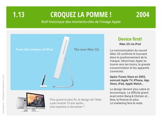 Device first!
iMac G5 via iPod
La communication du nouvel
iMac G5 confirme le tournant
dans le positionnement de la
marque. Désormais Apple se
tourne vers les loisirs, la grande
consommation et les appareils
connectés.
Après iTunes Store en 2003,
suivront TV, iPhone,
App Store, iPad, WATCH…
Le design devient plus sobre et
économique. Le difficile grand
écart entre Bang & Olufsen et…
Ikea, la finesse en plus.
Le marketing fera le reste.
Plus grand et plus fin, le design de l’iMac
a peu évolué 10 ans après…
Une machine à réinventer ?
Croquez la pomme !
Bref historique des moments-clés de l’image Apple
Conception:philipperondepierre.com
1.13 2004
 
