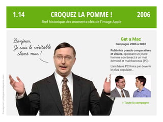 Get a Mac
Campagne Mac vs. PC
Publicités pseudo comparatives
et virales, opposant un jeune
homme cool (Mac) à un rival
démodé et malchanceux (PC).
L’antihéros PC finira par devenir
le plus populaire…
	 > Toute la campagne
Je suis le veritable
client mac!
Bonjour,
’
Croquez la pomme !
Bref historique des moments-clés de l’image Apple
Conception:philipperondepierre.com
1.14 2006Ú10
 